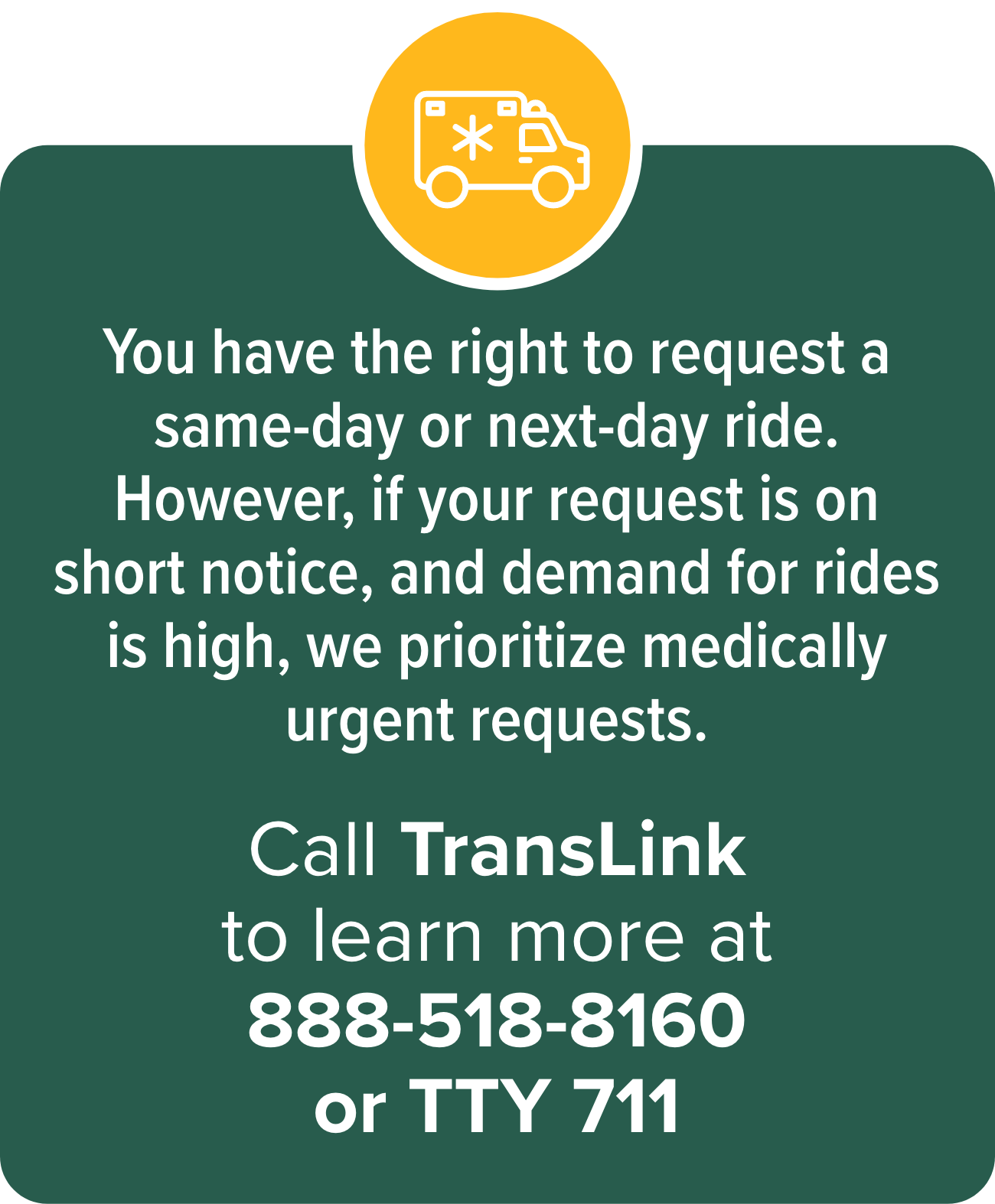 You have the right to request a same-day or next-day ride. However, if your request is on short notice, and demand for rides is high, we prioritize medically urgent requests. Call Ride to Care and learn more at 855-321-4899 or TTY 711.